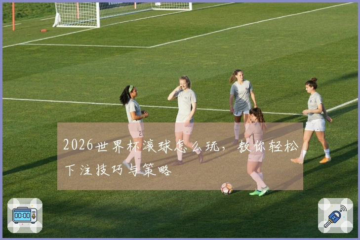 2026世界杯滚球怎么玩，教你轻松下注技巧与策略