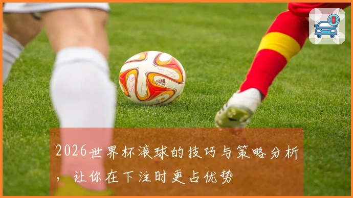 2026世界杯滚球的技巧与策略分析，让你在下注时更占优势
