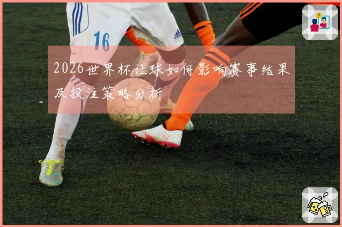 2026世界杯让球如何影响赛事结果及投注策略分析